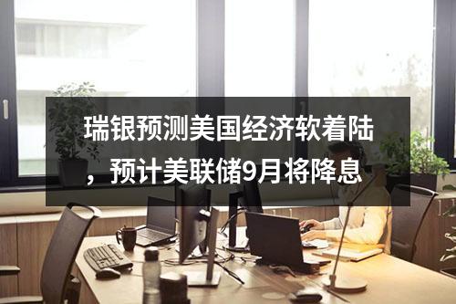 瑞银预测美国经济软着陆，预计美联储9月将降息