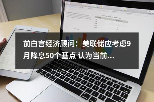 前白宫经济顾问：美联储应考虑9月降息50个基点 认为当前利率过高