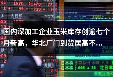 国内深加工企业玉米库存创逾七个月新高，华北厂门到货居高不下